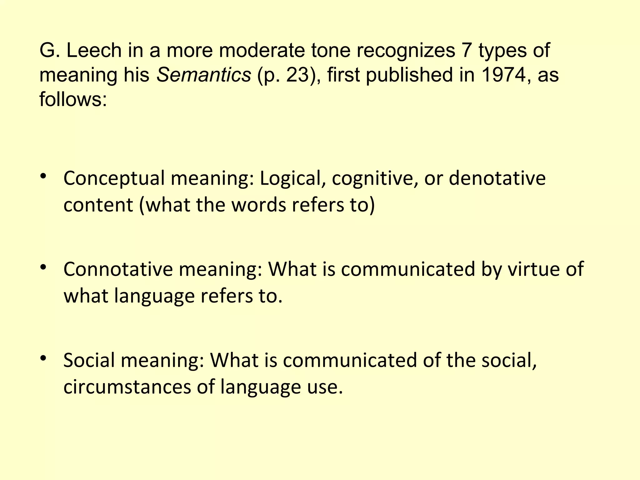 G. Leech in a more moderate tone recognizes 7 types of
meaning his Semantics (p. 23), first published in 1974, as
follows:

• Conceptual meaning: Logical, cognitive, or denotative
content (what the words refers to)
• Connotative meaning: What is communicated by virtue of
what language refers to.
• Social meaning: What is communicated of the social,
circumstances of language use.

 