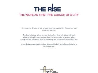THE WORLD’S FIRST PRE LAUNCH OF A CITY
An exclusive chance to buy an apartment and get a city free comes but
once in a lifetime.
The Lodha Group brings to you, for the first time in India, a privately
planned city which brings together the best master planners, urban
designers and architects from across the globe to create a world class city.
An exclusive opportunity to be a citizen of India’s best planned city for a
limited period.
 