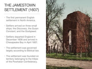 THE JAMESTOWN
SETTLEMENT (1607)
• The ﬁrst permanent English
settlement in North America.

• Settlers arrived on three small
ships: the Discovery, the Susan
Constant, and the Godspeed.

• Settlers departed England in
December 1606 and arrived in
Chesapeake Bay in April 1607.

• The settlement was governed
largely according to Biblical law.

• The settlement was founded on
territory belonging to the tribes
of the Powhatan Confederacy.
 
