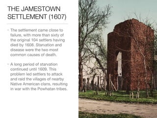 THE JAMESTOWN
SETTLEMENT (1607)
• The settlement came close to
failure, with more than sixty of
the original 104 settlers having
died by 1608. Starvation and
disease were the two most
common causes of death.

• A long period of starvation
continued until 1609. This
problem led settlers to attack
and raid the villages of nearby
Native American clans, resulting
in war with the Powhatan tribes.
 