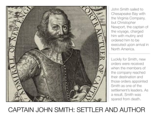 CAPTAIN JOHN SMITH: SETTLER AND AUTHOR
John Smith sailed to
Chesapeake Bay with
the Virginia Company,
but Christopher
Newport, the captain of
the voyage, charged
him with mutiny and
ordered him to be
executed upon arrival in
North America.
Luckily for Smith, new
orders were received
when the members of
the company reached
their destination and
those orders appointed
Smith as one of the
settlement’s leaders. As
a result, Smith was
spared from death.
 