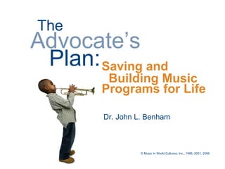 The
Advocate’s
 Plan: Saving and
         Building Music
        Programs for Life

         Dr. John L. Benham



                   © Music In World Cultures, Inc., 1986, 2001, 2006
 
