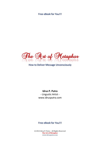 Free eBook for You!!!




The Art of Metaphor
  How to Deliver Message Unconsciously




              Idrus P. Putra
            - Lingustic Artist -
           www.idrusputra.com




           Free eBook for You!!!

      © 2012 Idrus P. Putra – All Rights Reserved
                The Art of Metaphor
                www.idrusputra.com
 