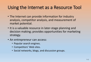 7-12
Using the Internet as a Resource Tool
• The Internet can provide information for industry
analysis, competitor analysis, and measurement of
market potential.
• It is a valuable resource in later-stage planning and
decision making; provides opportunities for marketing
strategy.
• An entrepreneur can access:
• Popular search engines.
• Competitors’ Web sites.
• Social networks, blogs, and discussion groups.
 
