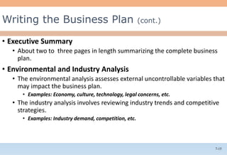 7-15
• Executive Summary
• About two to three pages in length summarizing the complete business
plan.
• Environmental and Industry Analysis
• The environmental analysis assesses external uncontrollable variables that
may impact the business plan.
• Examples: Economy, culture, technology, legal concerns, etc.
• The industry analysis involves reviewing industry trends and competitive
strategies.
• Examples: Industry demand, competition, etc.
Writing the Business Plan (cont.)
 