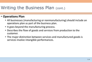 7-19
• Operations Plan
• All businesses (manufacturing or nonmanufacturing) should include an
operations plan as part of the business plan.
• It goes beyond the manufacturing process.
• Describes the flow of goods and services from production to the
customer.
• The major distinction between services and manufactured goods is
services involve intangible performances.
Writing the Business Plan (cont.)
 