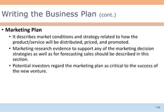 7-20
• Marketing Plan
• It describes market conditions and strategy related to how the
product/service will be distributed, priced, and promoted.
• Marketing research evidence to support any of the marketing decision
strategies as well as for forecasting sales should be described in this
section.
• Potential investors regard the marketing plan as critical to the success of
the new venture.
Writing the Business Plan (cont.)
 