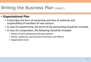 7-21
• Organizational Plan
• It describes the form of ownership and lines of authority and
responsibility of members of new venture.
• In case of a partnership, the terms of the partnership should be included.
• In case of a corporation, the following should be included:
• Shares of stock authorized and share options.
• Names, addresses, and resumes of directors and officers.
• Organization chart.
Writing the Business Plan (cont.)
 