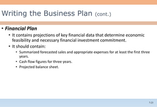 7-23
• Financial Plan
• It contains projections of key financial data that determine economic
feasibility and necessary financial investment commitment.
• It should contain:
• Summarized forecasted sales and appropriate expenses for at least the first three
years.
• Cash flow figures for three years.
• Projected balance sheet.
Writing the Business Plan (cont.)
 