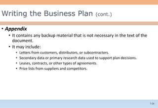 7-24
• Appendix
• It contains any backup material that is not necessary in the text of the
document.
• It may include:
• Letters from customers, distributors, or subcontractors.
• Secondary data or primary research data used to support plan decisions.
• Leases, contracts, or other types of agreements.
• Price lists from suppliers and competitors.
Writing the Business Plan (cont.)
 