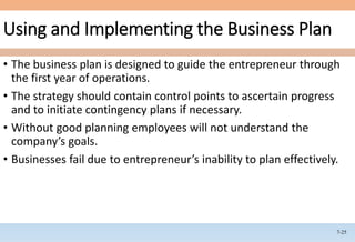 7-25
Using and Implementing the Business Plan
• The business plan is designed to guide the entrepreneur through
the first year of operations.
• The strategy should contain control points to ascertain progress
and to initiate contingency plans if necessary.
• Without good planning employees will not understand the
company’s goals.
• Businesses fail due to entrepreneur’s inability to plan effectively.
 