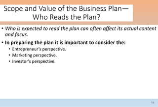7-3
Scope and Value of the Business Plan—
Who Reads the Plan?
• Who is expected to read the plan can often affect its actual content
and focus.
• In preparing the plan it is important to consider the:
• Entrepreneur’s perspective.
• Marketing perspective.
• Investor's perspective.
 