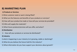 7-31
B) MARKETING PLAN
1) Products or Services
I) What customer need or want is being filled?
II) What are the features and benefits of your products or services?
III) How will your product be made or how will your services be provided?
IV) Who will supply the materials?
V) What future products/services will you offer, and when?
2) Distribution
I) How will your products or services be distributed?
3) Industry
I) what is happening in your industry (is it growing, stable or declining)?
II) What do you believe the future hold for this industry?
V) What information do you have support your decisions about growth?
 
