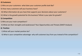 7-32
4) Customers
I) Who are your customers- what does your customer profile look like?
II) How many customers will your business have?
III) What information do you have that supports your decisions about your customers?
IV) What is the growth potential for this business? What is your plan for growth?
5) Competition
I) Who are your main competitors?
II) What are their strengths and weaknesses? Your Opportunities and Threats (SWOT Analysis)
6) Position
I) What will your market position be?
II) What is your competitive advantage- why will customers buy from you instead of the competition?
 