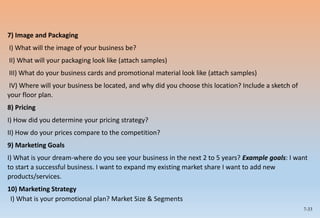 7-33
7) Image and Packaging
I) What will the image of your business be?
II) What will your packaging look like (attach samples)
III) What do your business cards and promotional material look like (attach samples)
IV) Where will your business be located, and why did you choose this location? Include a sketch of
your floor plan.
8) Pricing
I) How did you determine your pricing strategy?
II) How do your prices compare to the competition?
9) Marketing Goals
I) What is your dream-where do you see your business in the next 2 to 5 years? Example goals: I want
to start a successful business. I want to expand my existing market share I want to add new
products/services.
10) Marketing Strategy
I) What is your promotional plan? Market Size & Segments
 