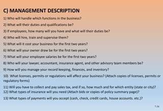 7-34
C) MANAGEMENT DESCRIPTION
1) Who will handle which functions in the business?
2) What will their duties and qualifications be?
3) If employees, how many will you have and what will their duties be?
4) Who will hire, train and supervise them?
5) What will it cost your business for the first two years?
6) What will your owner draw be for the first two years?
7) What will your employee salaries be for the first two years?
8) Who will your lawyer, accountant, insurance agent, and other advisory team members be?
9) How will you manage your record keeping, finances, and inventory?
10) What licenses, permits or regulations will affect your business? (Attach copies of licenses, permits or
regulatory forms)
11) Will you have to collect and pay sales tax, and if so, how much and for which entity (state or city)?
12) What types of insurance will you need (Attach bids or copies of policy summary page)?
13) What types of payments will you accept (cash, check, credit cards, house accounts. etc.)?
 