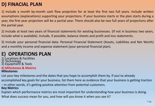 7-36
D) FINACIAL PLAN
1) Include a month by-month cash flow projection for at least the first two full years. Include written
assumptions (explanations) supporting your projections. If your business starts or the plan starts during a
year, the first year projection will be a partial year. There should also be two full years of projections after
the partial year.
2) Include at least two years of financial statements for existing businesses. (If not in business two years,
include what is available). Include, if possible, balance sheets and profit and loss statements.
3) Include your personal financial data: Personal Financial Statement (Assets, Liabilities and Net Worth)
and a monthly income and expense statement (your personal financial plan).
E) OPERATIONS PLAN
1) Locations & Facilities
2) Technology
3) Equipment & Tools
4) Milestones & Metrics
Milestones
List your key milestones and the dates that you hope to accomplish them by. If you’ve already
accomplished key goals for your business, list them here as evidence that your business is getting traction
– in other words, it’s getting positive attention from potential customers.
Key Metrics
Explain which performance metrics are most important for understanding how your business is doing.
What does success mean for you, and how will you know it when you see it?
 