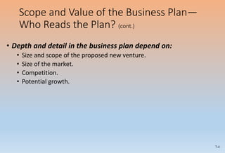 7-4
Scope and Value of the Business Plan—
Who Reads the Plan? (cont.)
• Depth and detail in the business plan depend on:
• Size and scope of the proposed new venture.
• Size of the market.
• Competition.
• Potential growth.
 