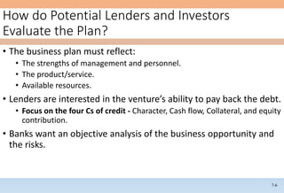 7-6
How do Potential Lenders and Investors
Evaluate the Plan?
• The business plan must reflect:
• The strengths of management and personnel.
• The product/service.
• Available resources.
• Lenders are interested in the venture’s ability to pay back the debt.
• Focus on the four Cs of credit - Character, Cash flow, Collateral, and equity
contribution.
• Banks want an objective analysis of the business opportunity and
the risks.
 