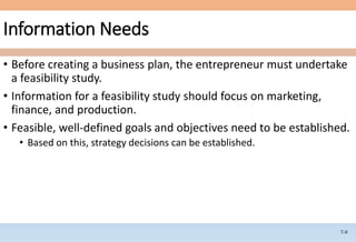 7-9
Information Needs
• Before creating a business plan, the entrepreneur must undertake
a feasibility study.
• Information for a feasibility study should focus on marketing,
finance, and production.
• Feasible, well-defined goals and objectives need to be established.
• Based on this, strategy decisions can be established.
 