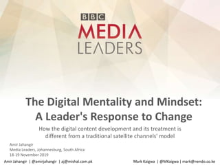 The Digital Mentality and Mindset:
A Leader's Response to Change
How the digital content development and its treatment is
different from a traditional satellite channels' model
Amir Jahangir
Media Leaders, Johannesburg, South Africa
18-19 November 2019
Amir Jahangir | @amirjahangir | aj@mishal.com.pk Mark Kaigwa | @MKaigwa | mark@nendo.co.ke
 