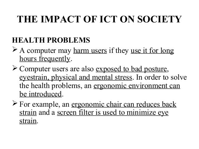 essay impact of ict on society I will talk about how ict has effected people from all walks of life, how it has effected jobs and living conditions the impact of ict on society is great as more and more people begin to work from home, or jobs become de-skilled, computer based, the social implications are going to be very . essay impact of ict on society I will talk about how ict has effected people from all walks of life, how it has effected jobs and living conditions the impact of ict on society is great as more and more people begin to work from home, or jobs become de-skilled, computer based, the social implications are going to be very .