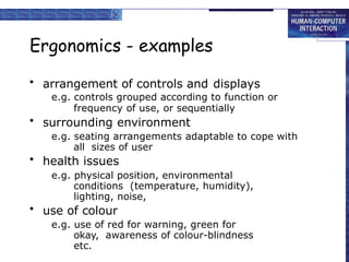 Ergonomics - examples
• arrangement of controls and displays
e.g. controls grouped according to function or
frequency of use, or sequentially
• surrounding environment
e.g. seating arrangements adaptable to cope with
all sizes of user
• health issues
e.g. physical position, environmental
conditions (temperature, humidity),
lighting, noise,
• use of colour
e.g. use of red for warning, green for
okay, awareness of colour-blindness
etc.
 