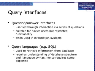 Query interfaces
• Question/answer interfaces
– user led through interaction via series of questions
– suitable for novice users but restricted
functionality
– often used in information systems
• Query languages (e.g. SQL)
– used to retrieve information from database
– requires understanding of database structure
and language syntax, hence requires some
expertise
 