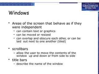 Windows
• Areas of the screen that behave as if they
were independent
– can contain text or graphics
– can be moved or resized
– can overlap and obscure each other, or can be
laid out next to one another (tiled)
• scrollbars
– allow the user to move the contents of the
window up and down or from side to side
• title bars
– describe the name of the window
 
