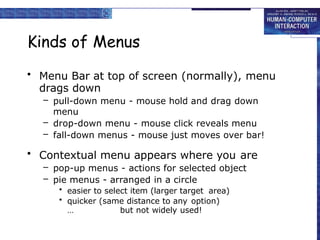 Kinds of Menus
• Menu Bar at top of screen (normally), menu
drags down
– pull-down menu - mouse hold and drag down
menu
– drop-down menu - mouse click reveals menu
– fall-down menus - mouse just moves over bar!
• Contextual menu appears where you are
– pop-up menus - actions for selected object
– pie menus - arranged in a circle
• easier to select item (larger target area)
• quicker (same distance to any option)
… but not widely used!
 