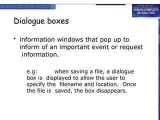 Dialogue boxes
• information windows that pop up to
inform of an important event or request
information.
e.g: when saving a file, a dialogue
box is displayed to allow the user to
specify the filename and location. Once
the file is saved, the box disappears.
 