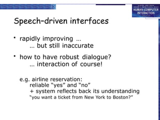 Speech–driven interfaces
• rapidly improving …
… but still inaccurate
• how to have robust dialogue?
… interaction of course!
e.g. airline reservation:
reliable “yes” and “no”
+ system reflects back its understanding
“you want a ticket from New York to Boston?”
 