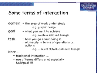 Some terms of interaction
domain – the area of work under study
e.g. graphic design
– what you want to achieve
e.g. create a solid red triangle
– how you go about doing it
– ultimately in terms of operations or
actions
e.g. … select fill tool, click over triangle
goal
task
Note …
– traditional interaction …
– use of terms differs a lot especially
task/goal !!!
 