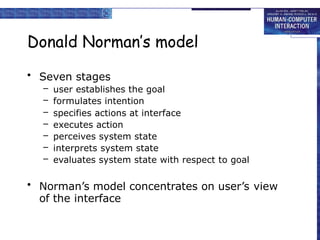Donald Norman’s model
• Seven stages
– user establishes the goal
– formulates intention
– specifies actions at interface
– executes action
– perceives system state
– interprets system state
– evaluates system state with respect to goal
• Norman’s model concentrates on user’s view
of the interface
 