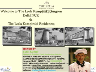Welcome to The Leela Kempinski Gurgaon
Delhi NCR
&
The Leela Kempinski Residences

DESINGED BY

Sunil Kumar
Research Scholar/ Food Production Faculty
Institute of Hotel and Tourism Management,
MAHARSHI DAYANAND UNIVERSITY, ROHTAK
Haryana- 124001 INDIA Ph. No. 09996000499
email: skihm86@yahoo.com , balhara86@gmail.com
linkedin:- in.linkedin.com/in/ihmsunilkumar
facebook: www.facebook.com/ihmsunilkumar
webpage: chefsunilkumar.tripod.com

 