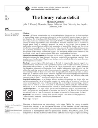 The current issue and full text archive of this journal is available at
                                                 www.emeraldinsight.com/0888-045X.htm




BL
24,2                                               The library value deﬁcit
                                                                              Michael Germano
                                     John F. Kennedy Memorial Library, California State University, Los Angeles,
                                                                 California, USA
100
Received 26 April 2011               Abstract
Accepted 26 April 2011               Purpose – While the great recession may have concluded more than a year ago, the lingering effects
                                     of state and local budget contraction and austerity are having a highly negative impact on libraries
                                     and librarians. The future for publicly funded libraries as institutions that promote learning, literacy,
                                     knowledge creation and entertainment is increasingly doubtful as publicly funded libraries across the
                                     country are seeing unprecedented levels of budget cuts. While the immediate cause of such reduced
                                     funding seems rooted in budgetary pressures, the reality is that library ﬁnancial support is
                                     traditionally premised upon a publicly held assumption of goodwill for libraries and the societal
                                     beneﬁts they represent. In order for libraries to survive the economic downturn and austerity measures
                                     put in place by government budgets, they need to rethink the role, purpose and beneﬁts of library
                                     marketing in favor of a more sophisticated approach that conveys the unique value of their library and
                                     its offering to their speciﬁc user population. This paper aims to address this issue.
                                     Design/methodology/approach – Informed by the author’s extensive experience in marketing
                                     information services, the paper discusses the current trends in library marketing, especially those
                                     aimed at conveying the value of libraries, and ties them to relevant scholarship in the areas of services
                                     marketing and value creation.
                                     Findings – Assumed goodwill is inadequate to the task of competing for ﬁnancial support in a
                                     post-recessionary environment where expenditure of public funds is highly scrutinized. In order to
                                     survive long term, libraries of all kinds must take on a more sophisticated view of library marketing
                                     that focuses on value creation. Eliminating the old model of presumptive value in favor of one that
                                     utilizes the marketing process in order to communicate the competitive viability of libraries as place
                                     and content providers to their users in the form of targeted beneﬁts that convey value, is critical.
                                     Simply put, if libraries hope to receive continued support in today’s challenging ﬁscal climate they
                                     must elevate marketing to a critical operational function while focusing that marketing effort upon
                                     communicating the library’s beneﬁts and value to the users it serves.
                                     Practical implications – As a librarian, adjunct professor of marketing and former sales and
                                     marketing manager for a large information company, the author relies on his years of experience to
                                     convey a more purposeful sense of library marketing that is directed at communicating a library’s
                                     unique value or worth to its users based upon an understanding of their needs, the beneﬁts to them
                                     speciﬁcally as well as the competing options available to them in terms of information acquisition.
                                     Originality/value – The paper shares speciﬁc ideas regarding the purpose, role and beneﬁts of
                                     library marketing that are connected to improving perceptions of the worth of libraries and the
                                     perception of value to a speciﬁc community as a means of engendering future support for them.
                                     Keywords Great recession, Austerity, State and local budgets, Value creation, Value propositions,
                                     Goodwill, Library marketing, Public libraries, Library users
                                     Paper type Viewpoint


The Bottom Line: Managing Library    Libraries as institutions are increasingly under siege. While the current economic
Finances                             climate has resulted in an unexpected reversal of the previous decade’s declining
Vol. 24 No. 2, 2011
pp. 100-106                          demand for libraries and librarians, the most brutal economic downturn since the great
q Emerald Group Publishing Limited
0888-045X
                                     depression is making their survival questionable (Luther, 2011; Online, 2010). Even
DOI 10.1108/08880451111169124        more ironic is the idea that the conditions that led to the recent recession provide strong
 