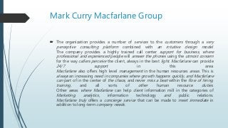 Mark Curry Macfarlane Group
 The organization provides a number of services to the customers through a very
perceptive consulting platform combined with an intuitive design model.
The company provides a highly trained call center support for business, where
professional and experienced people will answer the phones using the utmost concern
for the way callers perceive the client, always in the best light. Macfarlane can provide
24/7 support in this area.
Macfarlane also offers high level management in the human resources areas. This is
always an increasing need in companies where growth happens quickly, and Macfarlane
can part of in the center of the chaos, and never miss a beat within the flow of hiring,
training, and all sorts of other human resource duties.
Other areas where Macfarlane can help client information mill in the categories of
Marketing, analytics, information technology and public relations.
Macfarlane truly offers a concierge service that can be made to meet immediate in
addition to long-term company needs.
 