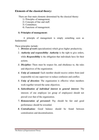 Elements of the classical theory:

    There are four main elements determined by the classical theory:
       1) Principles of management.
       2) Concepts of line and staff.
       3) Committees.
       4) Functions of management.

    1) Principles of management:

       A principle of management is simply something seen as
fundamental.

These principles include:
  1. Division of work (specialization) which gives higher productivity.
    2. Authority and responsibility: Authority is the right to give orders,
        while Responsibility is the obligation that individuals have for their
        actions.
    3. Discipline: There must be respect for, and obedience to, the rules
        and objectives of the organization.
    4. Unity of command: Each member should receive orders from (and
        responsible to) one supervisor to reduce confusion and conflict.
    5. Unity of direction: The organization is effective when members
        work together toward the same objectives.
    6. Subordination of individual interest to general interest: The
        interests of one employee (or group of employees) should not
        prevail over that of the organization.
    7. Remuneration of personnel: Pay should be fair and good
        performance should be rewarded.
    8. Centralization:         Good   balance    should   be   found   between
        centralization and decentralization.




The Nature of Organizational Theory                                          2
 