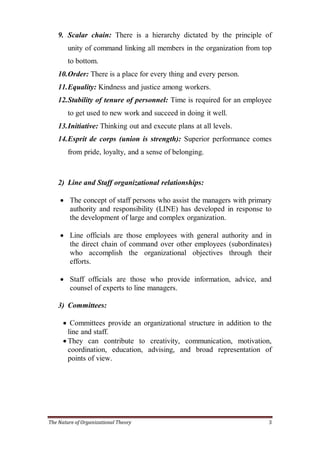 9. Scalar chain: There is a hierarchy dictated by the principle of
        unity of command linking all members in the organization from top
        to bottom.
    10. Order: There is a place for every thing and every person.
    11. Equality: Kindness and justice among workers.
    12. Stability of tenure of personnel: Time is required for an employee
        to get used to new work and succeed in doing it well.
    13. Initiative: Thinking out and execute plans at all levels.
    14. Esprit de corps (union is strength): Superior performance comes
        from pride, loyalty, and a sense of belonging.



    2) Line and Staff organizational relationships:

     The concept of staff persons who assist the managers with primary
      authority and responsibility (LINE) has developed in response to
      the development of large and complex organization.

     Line officials are those employees with general authority and in
      the direct chain of command over other employees (subordinates)
      who accomplish the organizational objectives through their
      efforts.

     Staff officials are those who provide information, advice, and
      counsel of experts to line managers.

    3) Committees:

       Committees provide an organizational structure in addition to the
        line and staff.
       They can contribute to creativity, communication, motivation,
        coordination, education, advising, and broad representation of
        points of view.




The Nature of Organizational Theory                                      3
 