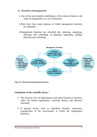 4) Functions of management:

       One of the most durable contributions of the classical theory is the
          study of management as a set of functions.

       There have been many opinions of which management functions
          are important.

       Management functions are classified into: planning, organizing,
          directing, and controlling, or planning, organizing, staffing,
          directing and controlling.




Fig. (3): Classical management functions.




Limitations of the scientific theory:

     The classical view of organizations (and man) focused on structure,
      order, the formal organization, economic factors, and objective
      rationality.

     It ignored factors such as individual freedom, motivation,
      consideration of the environment in which the organization
      functions.




The Nature of Organizational Theory                                        4
 