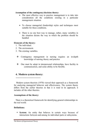 Assumption of the contingency/decision theory:
       The most effective way to practice management is to take into
        consideration all the conditions existing in a particular
        management situation.

         To choose managerial (leadership) styles and techniques most
          suitable for these conditions.

         There is no one best way to manage, rather, many variables in
          the situation dictate the way in which the problem should be
          handled

Elements of the theory:
  1. The individual.
  2. The environment.
  3. The existing variables.

         Contingency management in nursing requires an in-depth
             knowledge of nursing theory and practice

         One must be adept in interpersonal relationships, have facility in
             communication, and some ability to be flexible.


  4. Modern system theory:
  …………………………

   Modern system theorists (1970) viewed their approach as a framework
for analyzing managerial behavior and effectiveness. The system theory
differs from the earlier theories in that it is total in its approach; it
includes all the other theories.

Assumptions of the theory:

  There is a theoretical framework for identifying general relationships in
the real world.

Definitions:

     System: An entity that behaves in certain ways because of
      interactions between and among its individual parts or subsystems.

The Nature of Organizational Theory                                        6
 