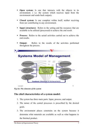  Open system: Is one that interacts with the objects in its
      environment. ( i.e. the system which receives input from the
      environment and sends back output).

     Closed system: Is one complete within itself, neither receiving
      from nor contributing to any environment.

     Input (structure): Refers to the setting and the resources that are
      available to be utilized (processed) to achieve the end result.

     Process: Refers to the actual activities carried out to achieve the
      end results.

     Output:      Refers to the results of the activities performed
      throughout the process.



     Systems Model of Management

                environment                                      environment

                               Inputs                         Outputs
                                          Transformation
                     output from           (process through          output to
                    other systems           management            other systems
                                              functions)
                               Inputs                         Outputs
                       aims &
                                                                     organizational
                    organizational
                                                                     goals & output
                      objectives

                                 Feedback (Measure of Achievement)


     1427/ 08/ 07                                                                     19


Fig (4): The elements of the system

The chief characteristics of a system model:

    1. The system has three main parts: Input, process, and output.
    2. The nature of the central processes is prescribed by the desired
         goals.
    3. The environment places constrains on the system because it
         determine what materials are available as well as what happens to
         the finished product.

The Nature of Organizational Theory                                                        7
 