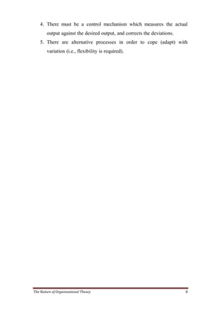 4. There must be a control mechanism which measures the actual
        output against the desired output, and corrects the deviations.
    5. There are alternative processes in order to cope (adapt) with
        variation (i.e., flexibility is required).




The Nature of Organizational Theory                                       8
 