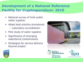Development of a National Reference
Facility for Cryptosporidium: 2010

 • National survey of Irish public
   water supplies
 • Adopt best practice procedures
    – Laboratory accreditation
 • Pilot study of water supplies
 • Significance of emerging
   waterborne contaminants
 • Strategies for service delivery
   beyond project
 