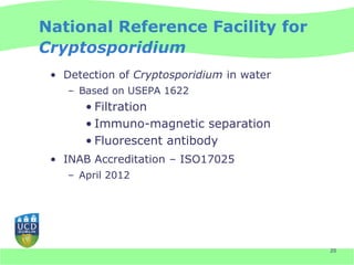 National Reference Facility for
Cryptosporidium
 • Detection of Cryptosporidium in water
    – Based on USEPA 1622
       • Filtration
       • Immuno-magnetic separation
       • Fluorescent antibody
 • INAB Accreditation – ISO17025
    – April 2012




                                           20
 
