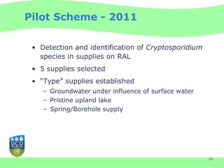 Pilot Scheme - 2011

 • Detection and identification of Cryptosporidium
   species in supplies on RAL
 • 5 supplies selected
 • “Type” supplies established
    – Groundwater under influence of surface water
    – Pristine upland lake
    – Spring/Borehole supply




                                                     22
 