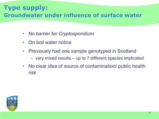Type supply:
Groundwater under influence of surface water


     • No barrier for Cryptosporidium
     • On boil water notice
     • Previously had one sample genotyped in Scotland
        – very mixed results – up to 7 different species implicated
     • No clear idea of source of contamination/ public health
       risk




                                                                      25
 