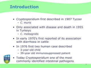 Introduction

 • Cryptosporidium first described in 1907 Tyzzer
    – C. muris
 • Only associated with disease and death in 1955
   in Turkeys
    – C. meleagridis
 • In early 1970’s first reported of its association
   with diarrhoea in cattle
 • In 1976 first two human case described
    – 3-year-old child
    – 39-year old immunosuppressed patient
 • Today Cryptosporidium one of the most
   commonly identified intestinal pathogens
                                                       3
 