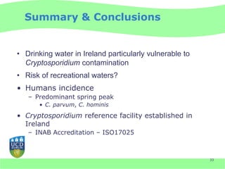 Summary & Conclusions


• Drinking water in Ireland particularly vulnerable to
  Cryptosporidium contamination
• Risk of recreational waters?
• Humans incidence
   – Predominant spring peak
       • C. parvum, C. hominis

• Cryptosporidium reference facility established in
  Ireland
   – INAB Accreditation – ISO17025



                                                         33
 