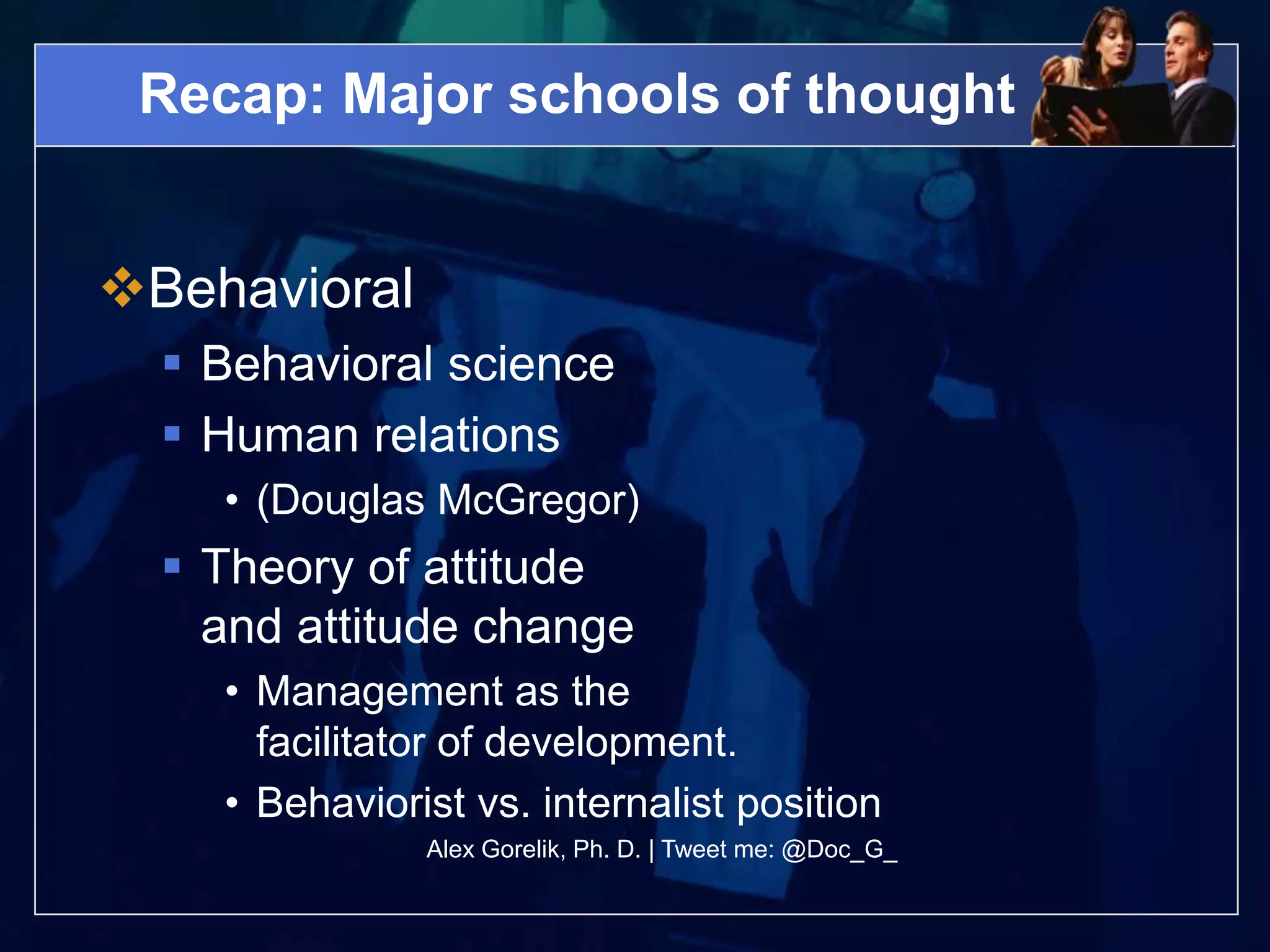 Recap: Major schools of thought


Behavioral
   Behavioral science
   Human relations
    • (Douglas McGregor)
   Theory of attitude
    and attitude change
    • Management as the
      facilitator of development.
    • Behaviorist vs. internalist position
               Alex Gorelik, Ph. D. | Tweet me: @Doc_G_
 